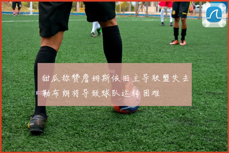 甜瓜称赞詹姆斯依旧主导联盟失去勒布朗将导致球队运转困难