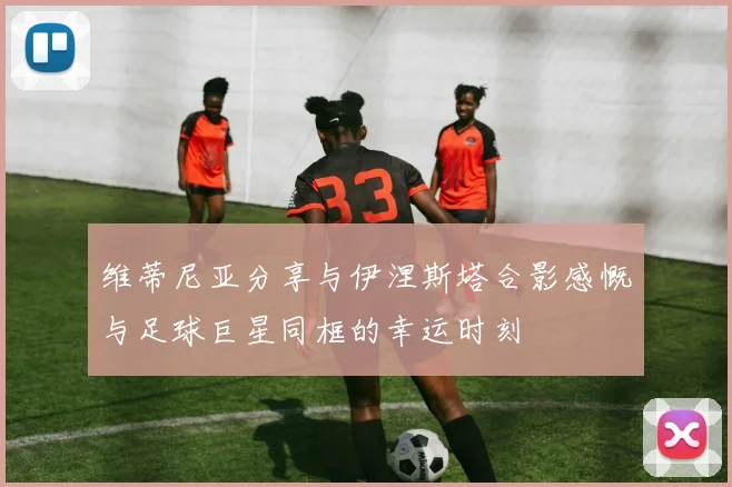 维蒂尼亚分享与伊涅斯塔合影感慨与足球巨星同框的幸运时刻