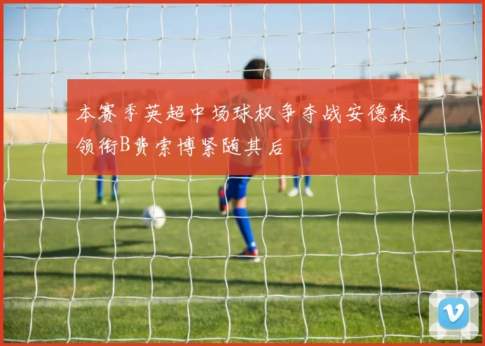 本赛季英超中场球权争夺战安德森领衔B费索博紧随其后