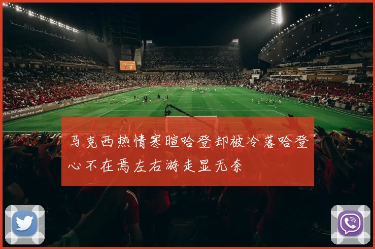 马克西热情寒暄哈登却被冷落哈登心不在焉左右游走显无奈