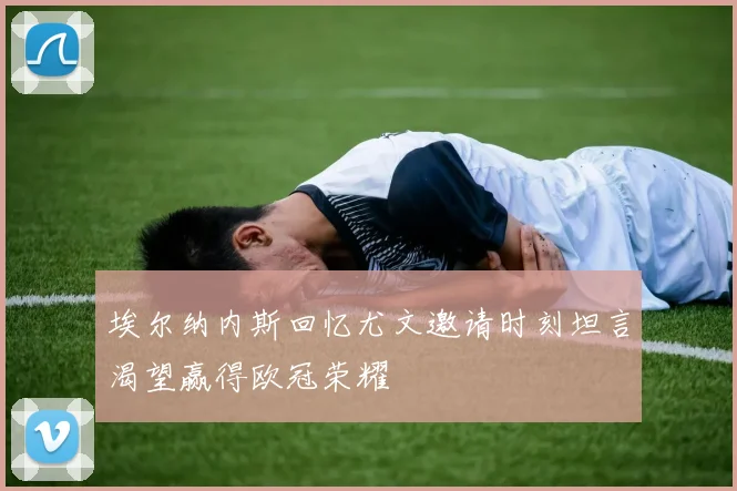 埃尔纳内斯回忆尤文邀请时刻坦言渴望赢得欧冠荣耀
