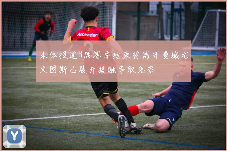 米体报道B席赛季结束将离开曼城尤文图斯已展开接触争取免签