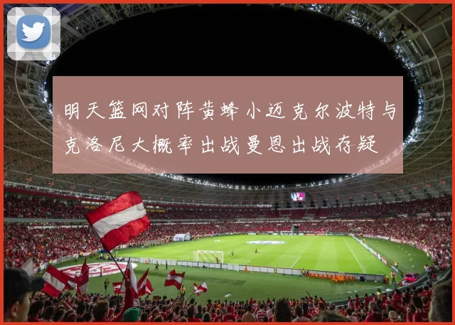 明天篮网对阵黄蜂小迈克尔波特与克洛尼大概率出战曼恩出战存疑