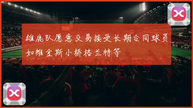 雄鹿队愿意交易接受长期合同球员如维金斯小桥格兰特等