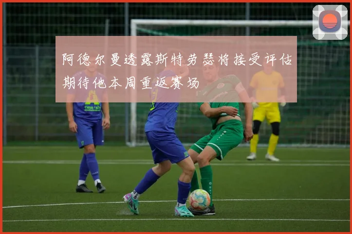 阿德尔曼透露斯特劳瑟将接受评估期待他本周重返赛场