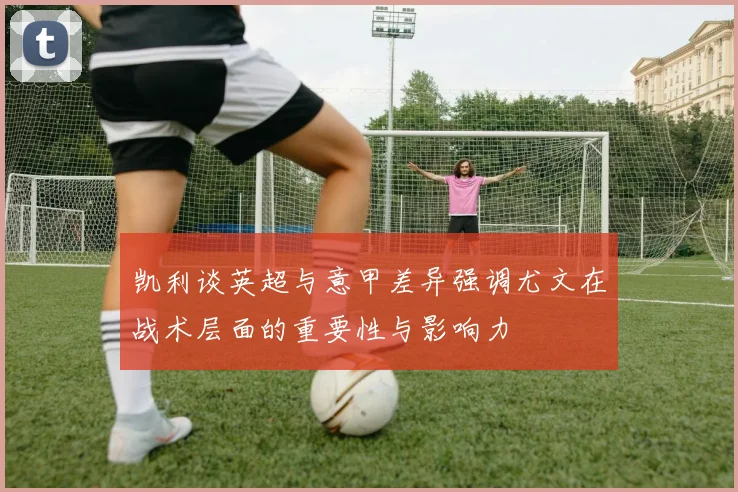 凯利谈英超与意甲差异强调尤文在战术层面的重要性与影响力