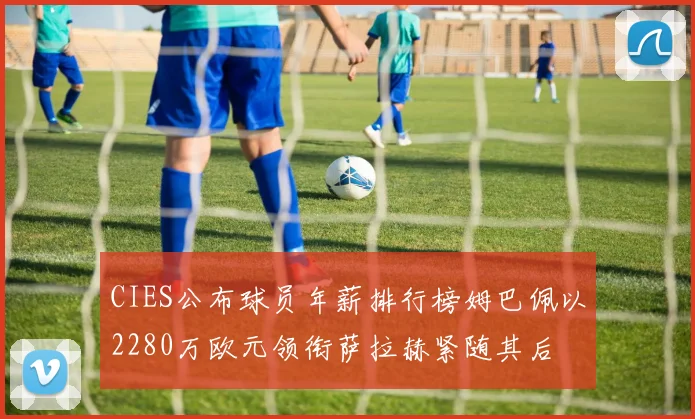 CIES公布球员年薪排行榜姆巴佩以2280万欧元领衔萨拉赫紧随其后