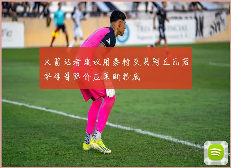 火箭记者建议用泰特交易阿丘瓦若字母哥降价应果断抄底