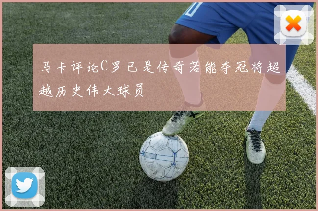 马卡评论C罗已是传奇若能夺冠将超越历史伟大球员
