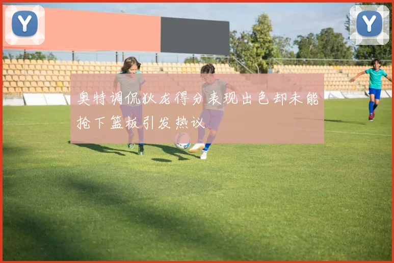 奥特调侃狄龙得分表现出色却未能抢下篮板引发热议