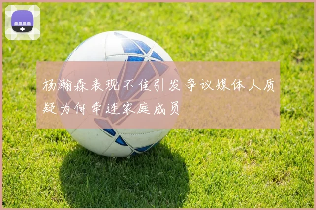 杨瀚森表现不佳引发争议媒体人质疑为何牵连家庭成员