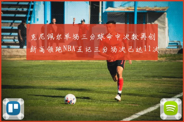 克尼佩尔单场三分球命中次数再创新高领跑NBA五记三分场次已达11次